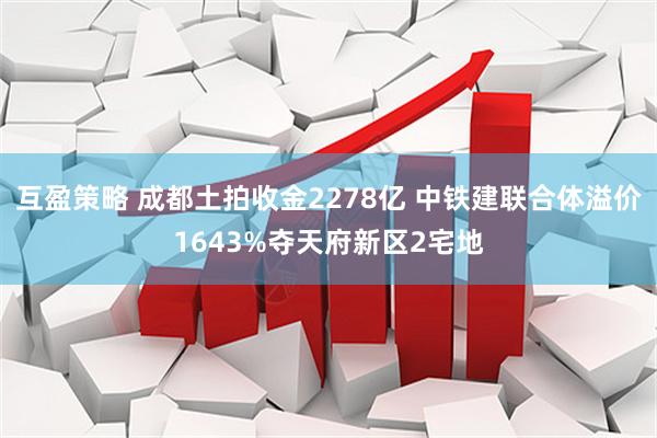 互盈策略 成都土拍收金2278亿 中铁建联合体溢价1643%夺天府新区2宅地