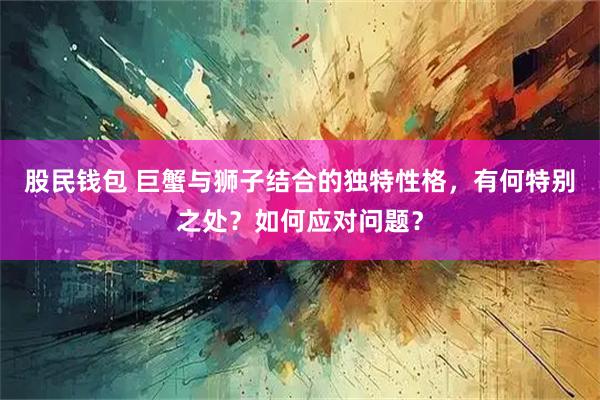 股民钱包 巨蟹与狮子结合的独特性格，有何特别之处？如何应对问题？