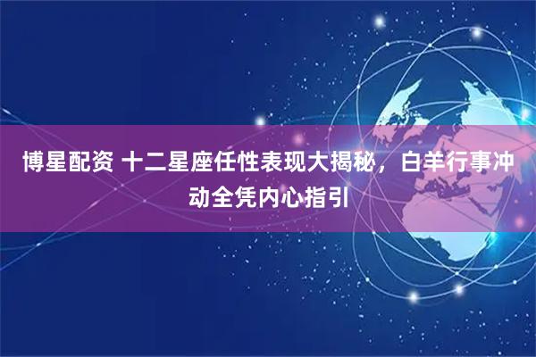 博星配资 十二星座任性表现大揭秘，白羊行事冲动全凭内心指引