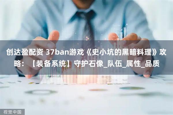 创达盈配资 37ban游戏《史小坑的黑暗料理》攻略：【装备系统】守护石像_队伍_属性_品质