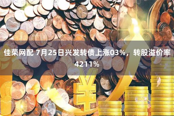佳荣网配 7月25日兴发转债上涨03%，转股溢价率4211%