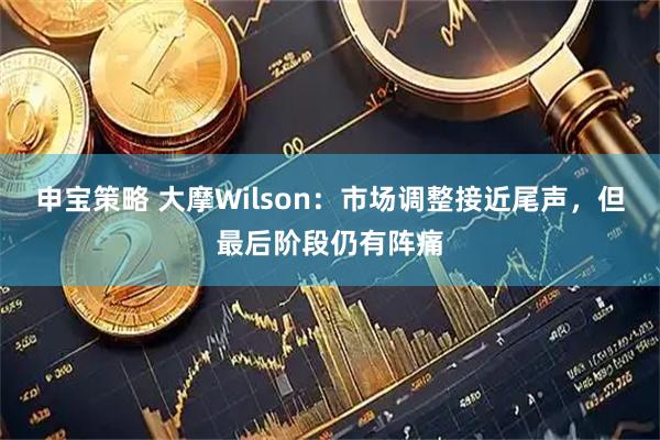 申宝策略 大摩Wilson:市场调整接近尾声,但最后阶段仍有阵痛