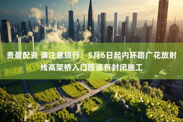 贵盈配资 请注意绕行！5月6日起内环路广花放射线高架桥入口匝道有封闭施工