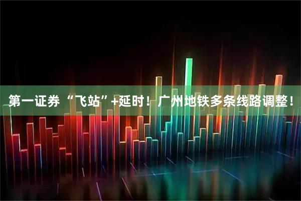 第一证券 “飞站”+延时！广州地铁多条线路调整！