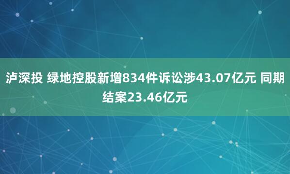 泸深投 绿地控股新增834件诉讼涉43.07亿元 同期结案23.46亿元