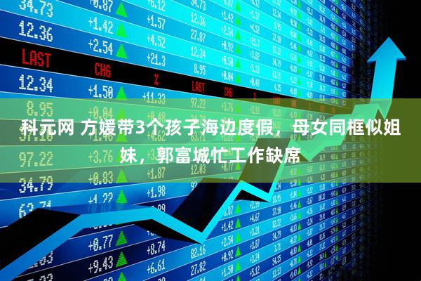 科元网 方媛带3个孩子海边度假，母女同框似姐妹，郭富城忙工作缺席