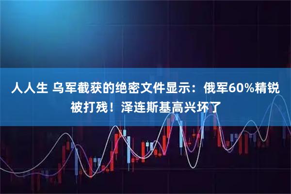 人人生 乌军截获的绝密文件显示：俄军60%精锐被打残！泽连斯基高兴坏了
