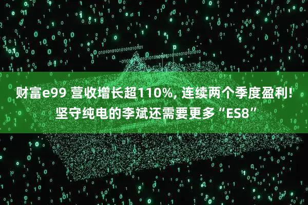 财富e99 营收增长超110%, 连续两个季度盈利! 坚守纯电的李斌还需要更多“ES8”