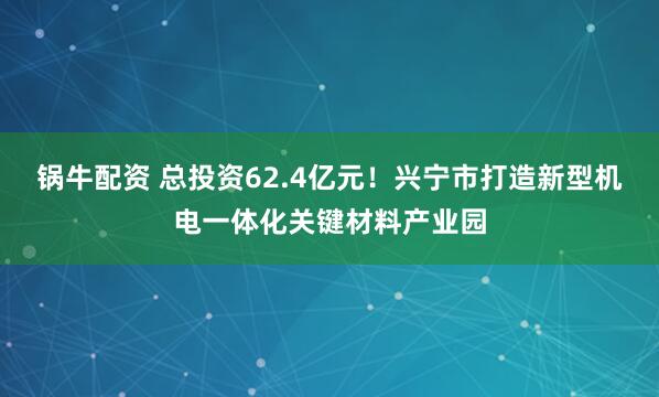 锅牛配资 总投资62.4亿元!兴宁市打造新型机电一体化关键材料产业园
