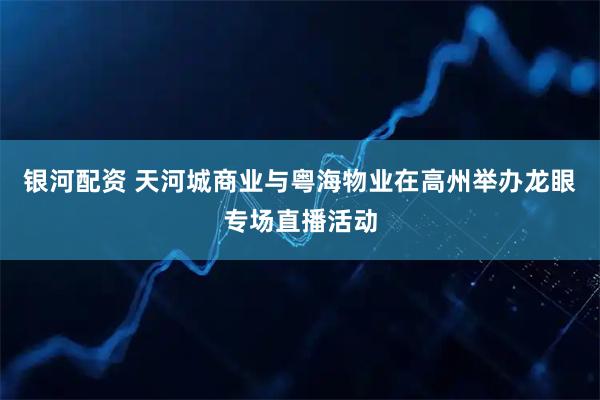 银河配资 天河城商业与粤海物业在高州举办龙眼专场直播活动